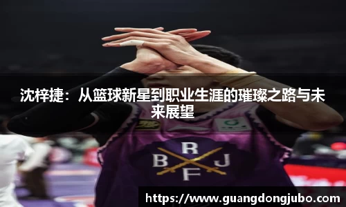 沈梓捷：从篮球新星到职业生涯的璀璨之路与未来展望
