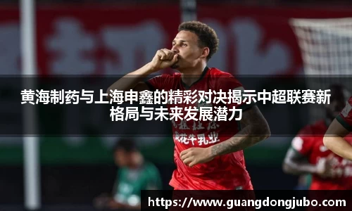 黄海制药与上海申鑫的精彩对决揭示中超联赛新格局与未来发展潜力