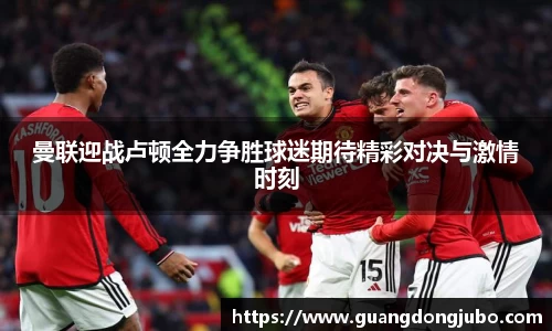 曼联迎战卢顿全力争胜球迷期待精彩对决与激情时刻